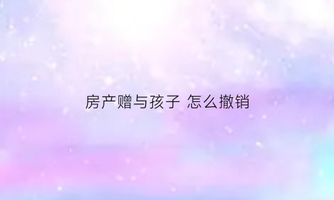 房产赠与孩子怎么撤销(房产赠与孩子怎么撤销合同)